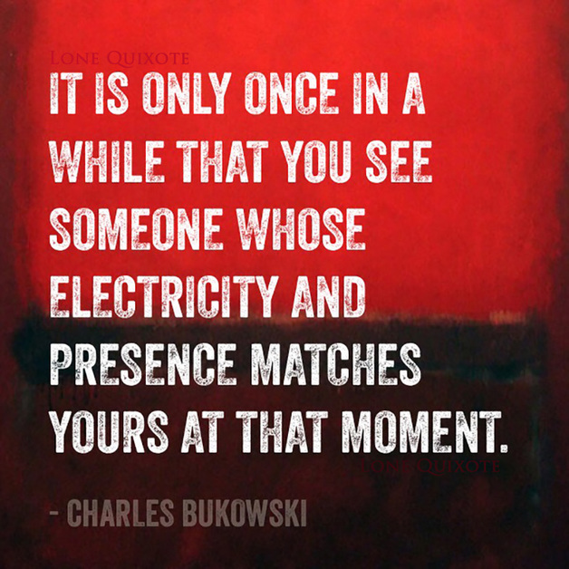 “it is only once in a while that you see someone whose electricity and presence matches yours at that moment” -- Charles Bukowski
