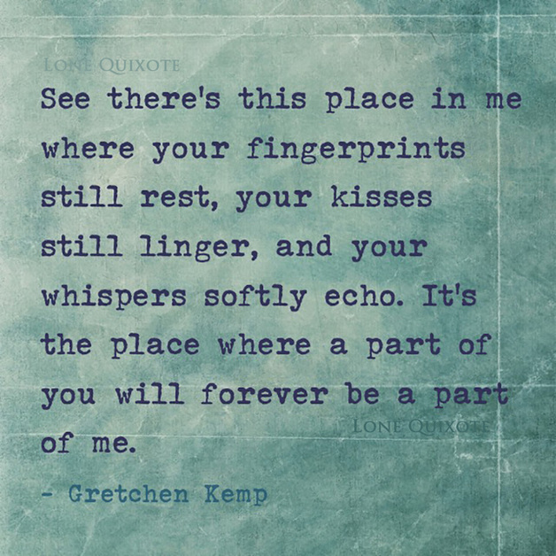 See there’s this place in me where your fingerprints still rest, your kisses still linger, and your whispers softly echo. It’s the place where a part of you will forever be a part of me. -- Gretchen Kemp