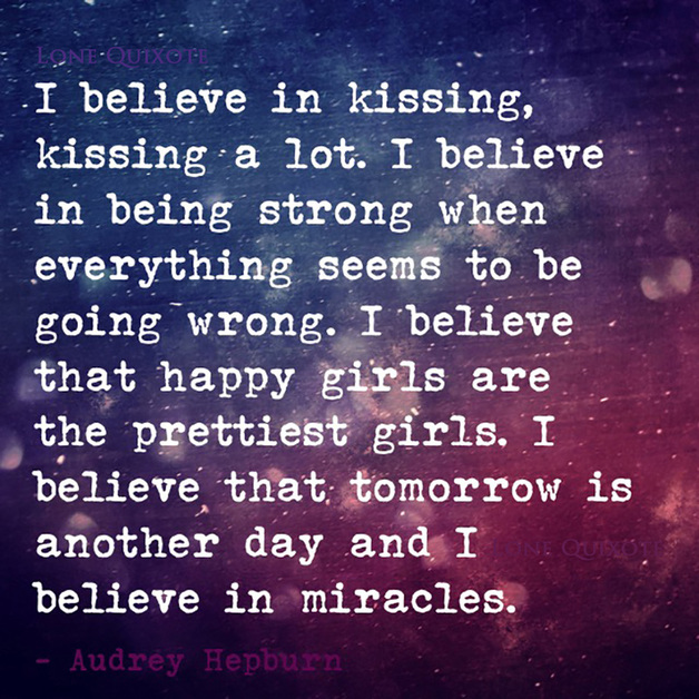 I believe in kissing, kissing a lot. I believe in being strong when everything seems to be going wrong. I believe that happy girls are the prettiest girls. I believe that tomorrow is another day and I believe in miracles. -- Audrey Hepburn