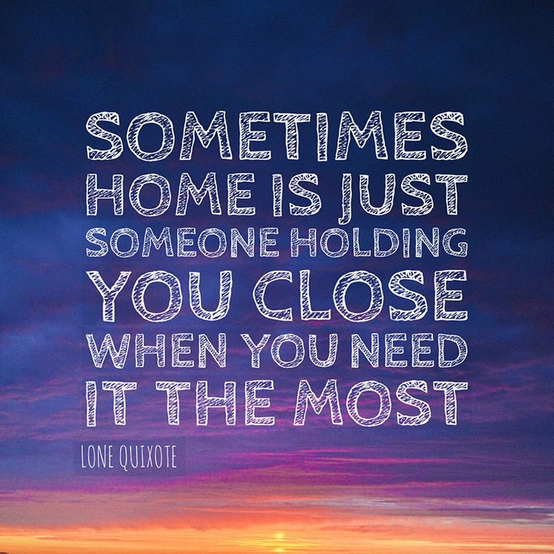 Sometimes home is just someone holding you close when you need it the most. --  Lone Quixote