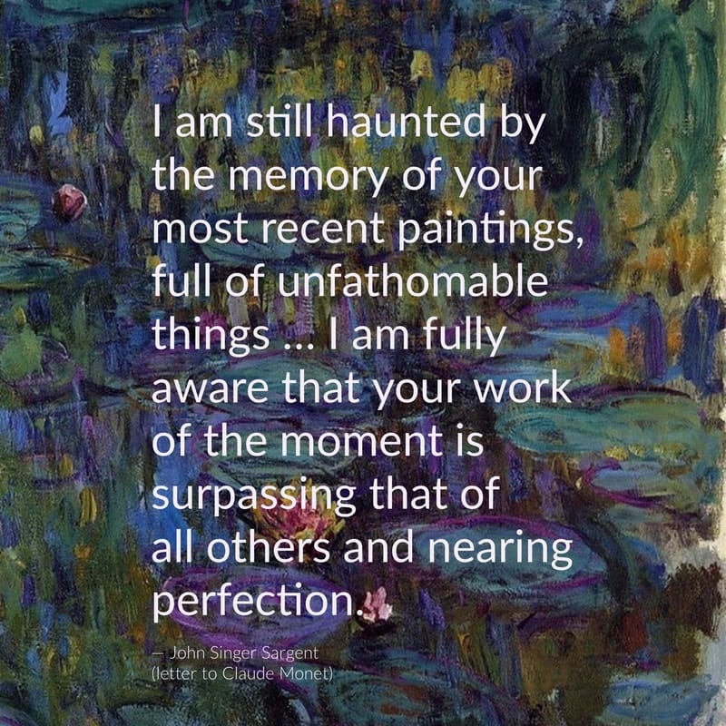 I am still haunted by the memory of your most recent paintings, full of unfathomable things... I am fully aware that your work of the moment is surpassing that of all others and nearing perfection. -- John Singer Sargent (letter to Claude Monet)​