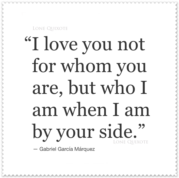 I love you not for who you are but for who I am when I am by your side.  -- Gabriel Garcia Marquez