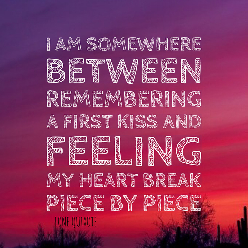 ​I am somewhere between remembering a first kiss and feeling my heart break piece by piece.   -- Lone Quixote