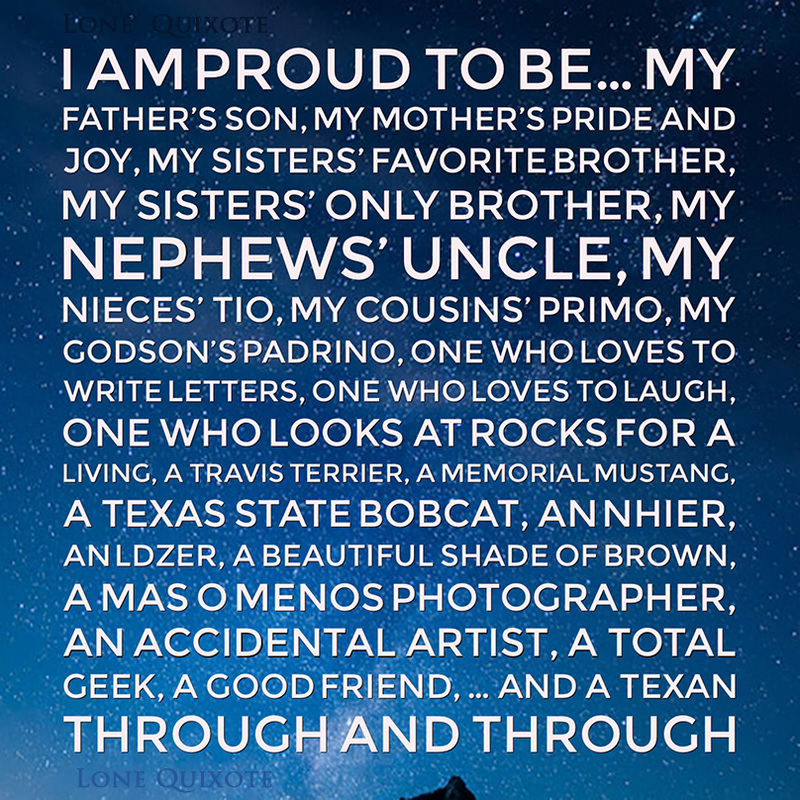 I am proud to be... my father’s son, my mother’s pride and joy, my sisters’ favorite brother, my sisters’ only brother, my nephews’ uncle, my nieces’ tio, my cousins’ primo, my godson’s padrino, one who loves to write letters, one who loves to laugh, one who looks at rocks for a living, a Travis Terrier, a Memorial Mustang, a Texas State Bobcat, an NHIer, an LDZer, a beautiful shade of brown, a mas o menos photographer, an accidental artist, a total geek, a good friend, ... and a Texan through and through. | Lone Quixote
